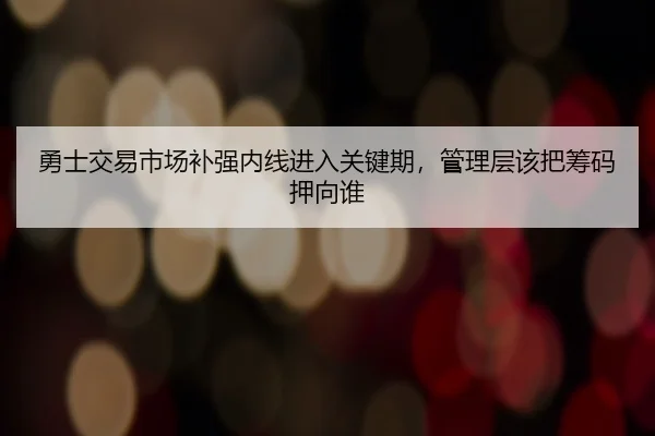 勇士交易市场补强内线进入关键期，管理层该把筹码押向谁